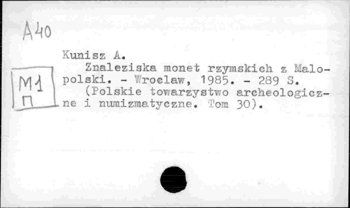 ﻿А^о
Kunisz A.
і	Znalesiska monet rzymskich z Malo-
MЛ \ polski. - Wroclaw, 1985. - 289 S.
' І	(Polskie towarzystwo archeologicz-
і numizmatyczne. Tom 30).